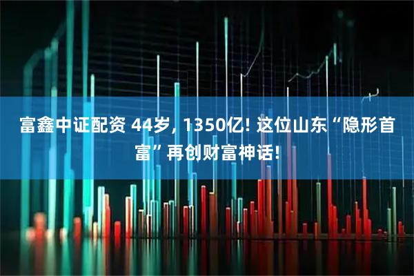 富鑫中证配资 44岁, 1350亿! 这位山东“隐形首富”再创财富神话!