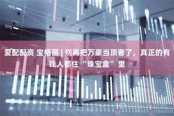 爱配配资 宝格丽 | 别再把万豪当顶奢了，真正的有钱人都住 “珠宝盒” 里