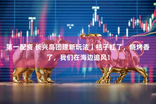 第一配资 长兴岛团建新玩法｜桔子红了，烧烤香了，我们在海边追风！