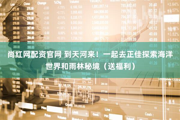 尚红网配资官网 到天河来！一起去正佳探索海洋世界和雨林秘境（送福利）