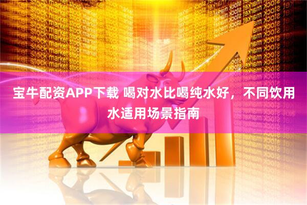 宝牛配资APP下载 喝对水比喝纯水好，不同饮用水适用场景指南