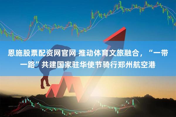恩施股票配资网官网 推动体育文旅融合，“一带一路”共建国家驻华使节骑行郑州航空港
