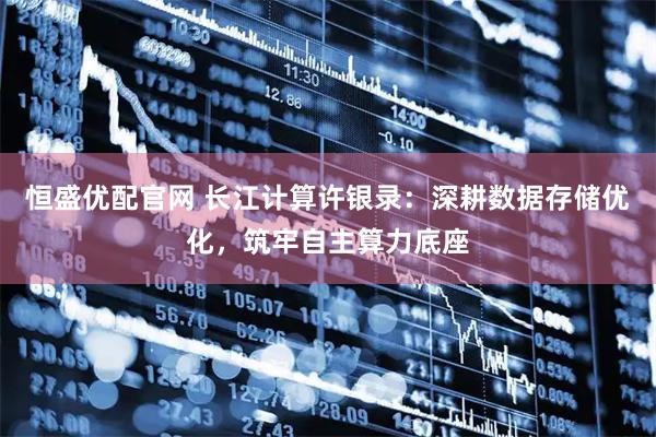 恒盛优配官网 长江计算许银录：深耕数据存储优化，筑牢自主算力底座