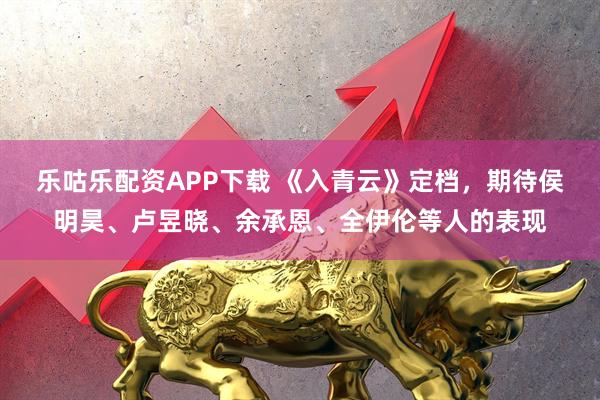 乐咕乐配资APP下载 《入青云》定档，期待侯明昊、卢昱晓、余承恩、全伊伦等人的表现