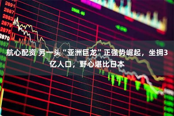 航心配资 另一头“亚洲巨龙”正强势崛起，坐拥3亿人口，野心堪比日本