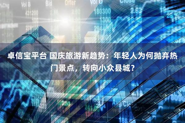 卓信宝平台 国庆旅游新趋势：年轻人为何抛弃热门景点，转向小众县城？