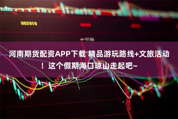 河南期货配资APP下载 精品游玩路线+文旅活动！这个假期海口琼山走起吧~