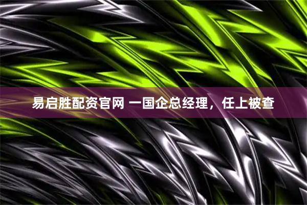 易启胜配资官网 一国企总经理，任上被查