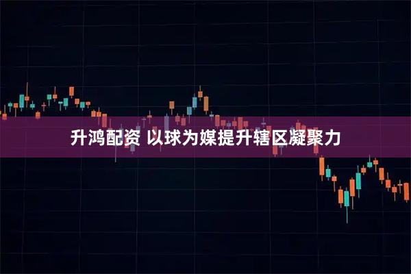 升鸿配资 以球为媒提升辖区凝聚力