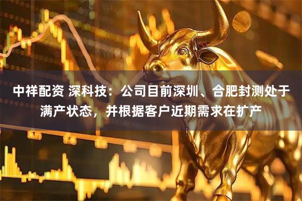 中祥配资 深科技：公司目前深圳、合肥封测处于满产状态，并根据客户近期需求在扩产