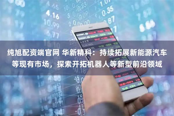 纯旭配资端官网 华新精科：持续拓展新能源汽车等现有市场，探索开拓机器人等新型前沿领域