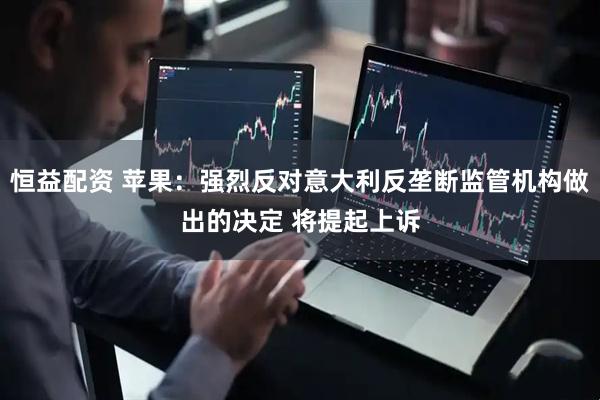 恒益配资 苹果：强烈反对意大利反垄断监管机构做出的决定 将提起上诉