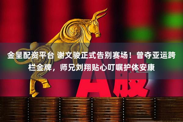 金呈配资平台 谢文骏正式告别赛场！曾夺亚运跨栏金牌，师兄刘翔贴心叮嘱护体安康