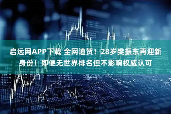启远网APP下载 全网道贺！28岁樊振东再迎新身份！即便无世界排名但不影响权威认可