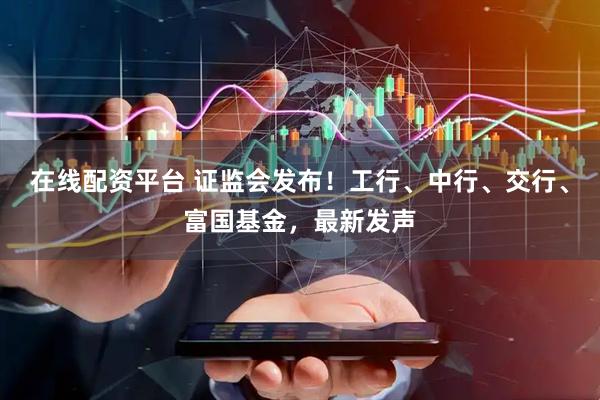 在线配资平台 证监会发布！工行、中行、交行、富国基金，最新发声