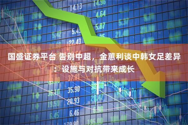国盛证券平台 告别中超，金蕙利谈中韩女足差异：设施与对抗带来成长