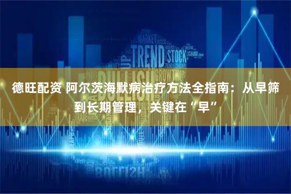 德旺配资 阿尔茨海默病治疗方法全指南：从早筛到长期管理，关键在“早”