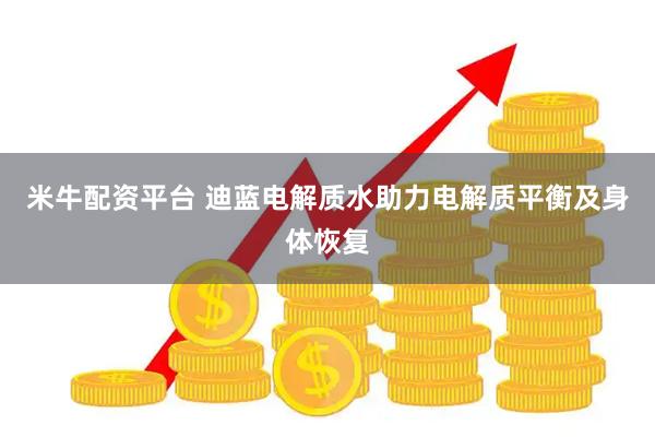 米牛配资平台 迪蓝电解质水助力电解质平衡及身体恢复