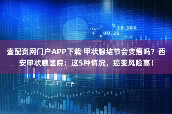 壹配资网门户APP下载 甲状腺结节会变癌吗？西安甲状腺医院：这5种情况，癌变风险高！