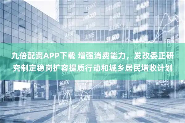 九倍配资APP下载 增强消费能力，发改委正研究制定稳岗扩容提质行动和城乡居民增收计划
