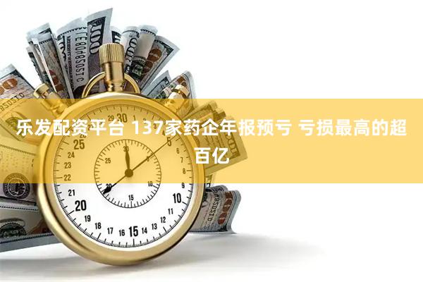 乐发配资平台 137家药企年报预亏 亏损最高的超百亿