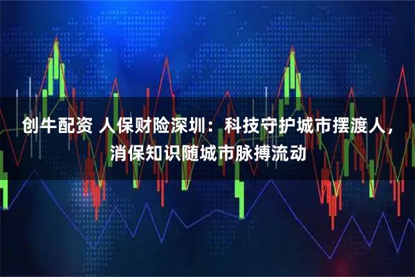 创牛配资 人保财险深圳：科技守护城市摆渡人，消保知识随城市脉搏流动