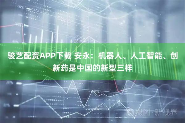 骏艺配资APP下载 安永：机器人、人工智能、创新药是中国的新型三样