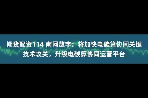 期货配资114 南网数字：将加快电碳算协同关键技术攻关，升级电碳算协同运营平台