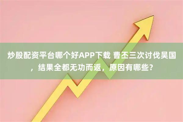 炒股配资平台哪个好APP下载 曹丕三次讨伐吴国，结果全都无功而返，原因有哪些？